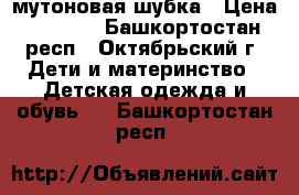 мутоновая шубка › Цена ­ 4 000 - Башкортостан респ., Октябрьский г. Дети и материнство » Детская одежда и обувь   . Башкортостан респ.